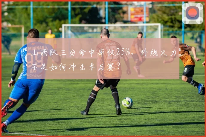 山西队三分命中率仅25%，外线火力不足如何冲击季后赛？