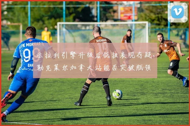 法拉利引擎升级后低扭表现存疑，勒克莱尔加拿大站能否突破瓶颈