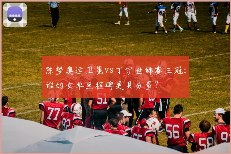 陈梦奥运卫冕vs丁宁世锦赛三冠：谁的女单里程碑更具分量？