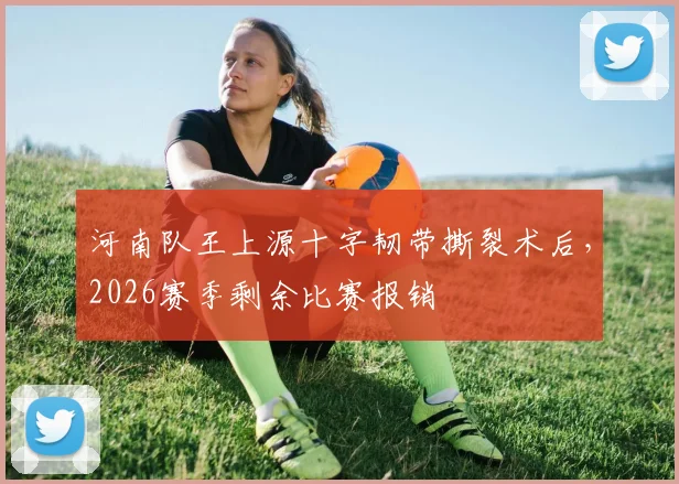 河南队王上源十字韧带撕裂术后，2026赛季剩余比赛报销