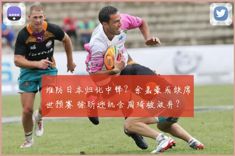 谁防日本归化中锋？余嘉豪或缺席世预赛 徐昕迎机会周琦被放弃？