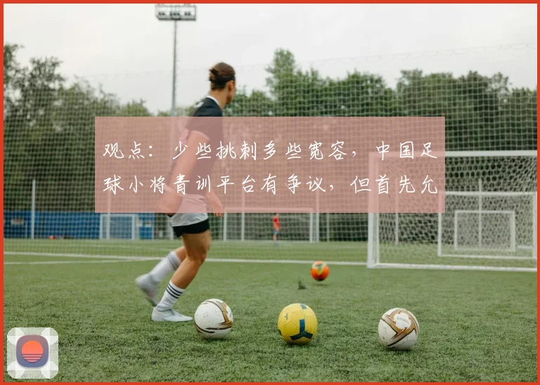 观点:少些挑刺多些宽容,中国足球小将青训平台有争议,但首先允许“被存在”