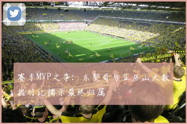 赛季MVP之争：东契奇与亚历山大数据对比揭示最终归属